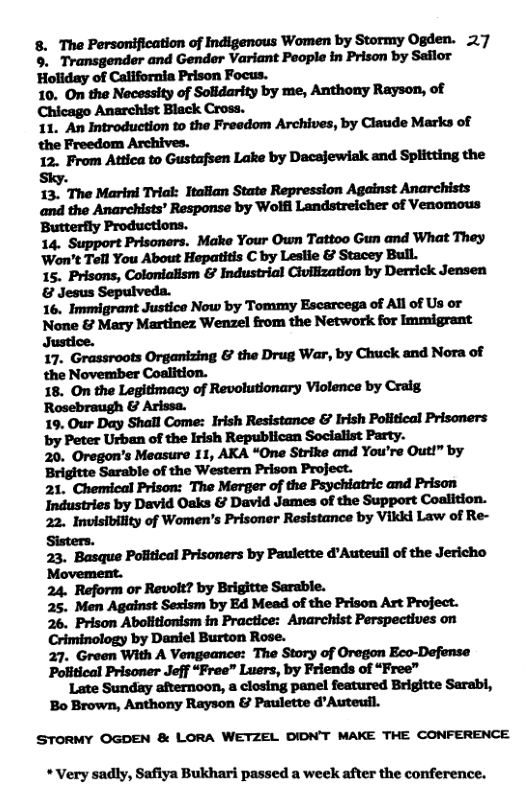 8. The Personification of Indigenous Women by Stormy Ogden. 27 ©. Transgender and Gender Variant Poople in Prison by Saflor Holiday of California Prison Focus. 10. On the Necessity of Solidarity by me, Anthony Rayson, of Chicago Anarchist Black Cross. 1. An Introduetion to the Freedom Archives, by Claude Marks of the Freedom Archives. 12. From Attica to Gustafsen Lake by Dacajewiak and Splitting the Sky. 13. The Marini Trlal: Italian State Repression Against Anarchists and the Anarchists’ Response by Wolfi Landstreicher of Venomous ‘Butterily Productions. 14, Support Prisonars, Make Your Own Tattoo Gun and What They Won’t Tell You About Hepatitis C by Leslie & Stacey Bull. 1. Prisons, Colonialism & Industrial Civilization by Derrick Jensen & Jesus Sepulveda. 16. Immigrant Justice Now by Tommy Escarcega of All of Us or None & Mary Martinez Wenzel from the Network for Immigrant Justice. 17. Grassroots Organizing & the Drug War, by Chuck and Nora of 20. Oregon’s Measure 11, AKA “One Strike and You’re Out!” by ‘Brigitte Sarable of the Western Prison Project. 21. Chemical Prison: The Merger of the Psychiatric and Prison Industries by David Osks & David James of the Support Coalition. 22. Invisibility of Women’s Prisoner Resistance by Vikid Law of Re- Sisters. 23. Basque Pofitical Prisoners by Paulette d"Auteuil of the Jericho Movement. 24. Reform or Revolt? by Brigitte Sarable. 25. Men Against Sexism by Ed Mead of the Prison Art Project. 26. Prison Abolitionism in Practice: Anarchist Perspectives on Criminology by Daniel Burton Rose. 27. Green With A Vengeance: The Story of Oregon Eco-Defense Political Prisoner Jeff “Free” Lusrs, by Friends of “Free” Late Sunday afternoon, a closing panel featured Brigitte Sarabl, Bo Brown, Anthony Rayson & Paulette d’Auteuil. STORMY OGDEN & LORA WETZEL DIDN’T MAKE THE CONFERENCE *Very sadly, Safiya Bukhari passed a week after the conference.